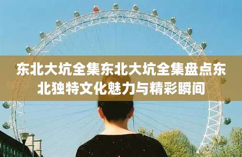 东北大坑全集东北大坑全集盘点东北独特文化魅力与精彩瞬间