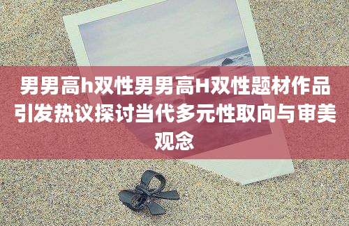 男男高h双性男男高H双性题材作品引发热议探讨当代多元性取向与审美观念