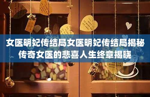 女医明妃传结局女医明妃传结局揭秘传奇女医的悲喜人生终章揭晓