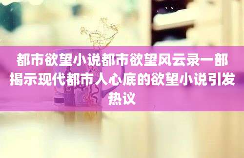 都市欲望小说都市欲望风云录一部揭示现代都市人心底的欲望小说引发热议