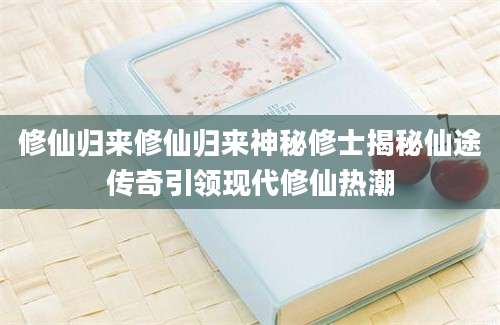 修仙归来修仙归来神秘修士揭秘仙途传奇引领现代修仙热潮