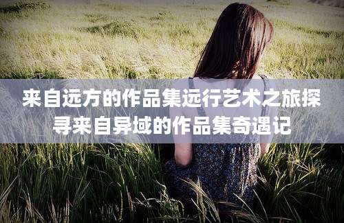 来自远方的作品集远行艺术之旅探寻来自异域的作品集奇遇记