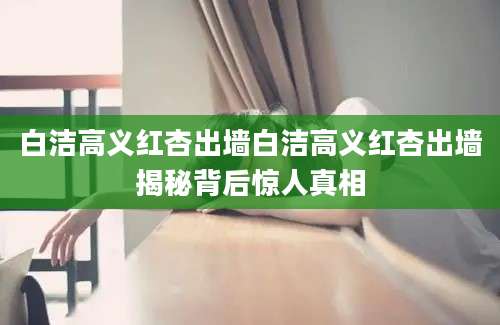 白洁高义红杏出墙白洁高义红杏出墙揭秘背后惊人真相
