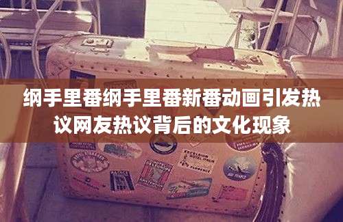 纲手里番纲手里番新番动画引发热议网友热议背后的文化现象