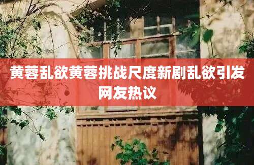 黄蓉乱欲黄蓉挑战尺度新剧乱欲引发网友热议