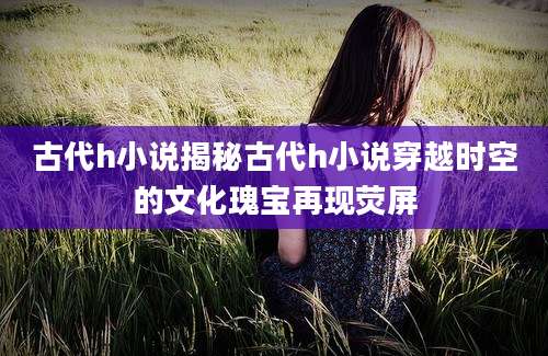 古代h小说揭秘古代h小说穿越时空的文化瑰宝再现荧屏
