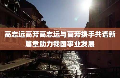 高志远高芳高志远与高芳携手共谱新篇章助力我国事业发展