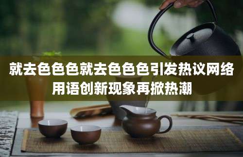 就去色色色就去色色色引发热议网络用语创新现象再掀热潮