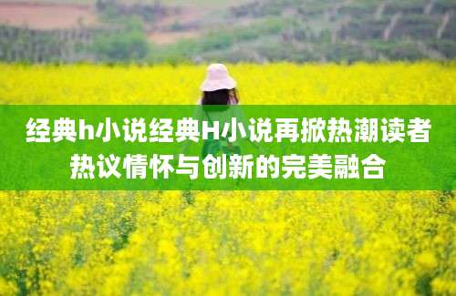 经典h小说经典H小说再掀热潮读者热议情怀与创新的完美融合