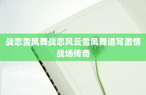 战恋雪凤舞战恋风云雪凤舞谱写激情战场传奇
