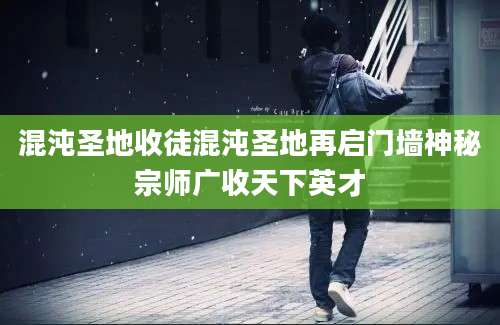 混沌圣地收徒混沌圣地再启门墙神秘宗师广收天下英才
