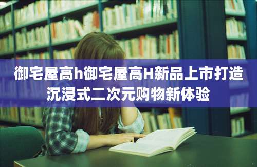 御宅屋高h御宅屋高H新品上市打造沉浸式二次元购物新体验