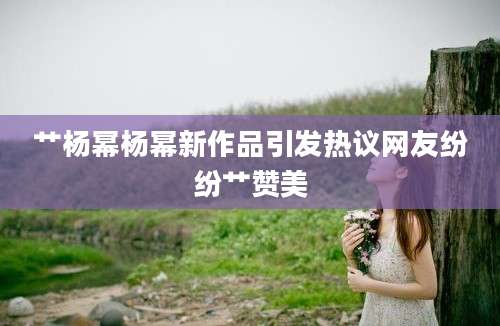 艹杨幂杨幂新作品引发热议网友纷纷艹赞美
