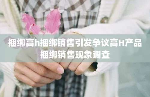 捆绑高h捆绑销售引发争议高H产品捆绑销售现象调查