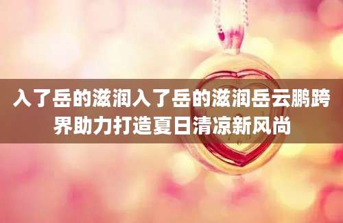 入了岳的滋润入了岳的滋润岳云鹏跨界助力打造夏日清凉新风尚