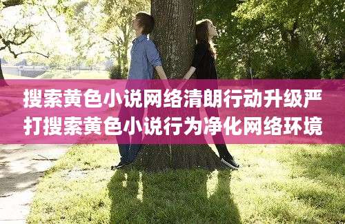 搜索黄色小说网络清朗行动升级严打搜索黄色小说行为净化网络环境