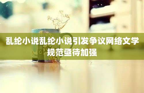 乱纶小说乱纶小说引发争议网络文学规范亟待加强
