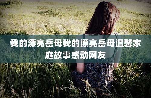 我的漂亮岳母我的漂亮岳母温馨家庭故事感动网友