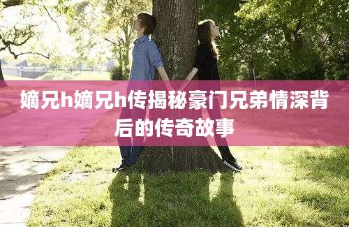 嫡兄h嫡兄h传揭秘豪门兄弟情深背后的传奇故事