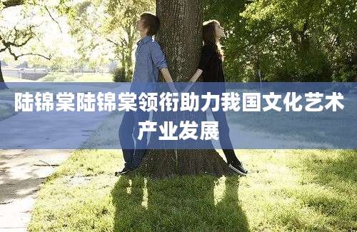 陆锦棠陆锦棠领衔助力我国文化艺术产业发展