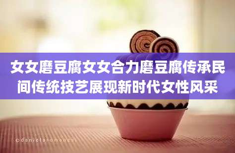 女女磨豆腐女女合力磨豆腐传承民间传统技艺展现新时代女性风采