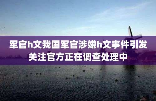军官h文我国军官涉嫌h文事件引发关注官方正在调查处理中