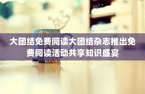 大团结免费阅读大团结杂志推出免费阅读活动共享知识盛宴