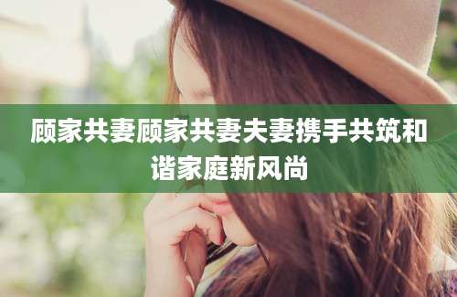 顾家共妻顾家共妻夫妻携手共筑和谐家庭新风尚