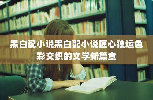 黑白配小说黑白配小说匠心独运色彩交织的文学新篇章