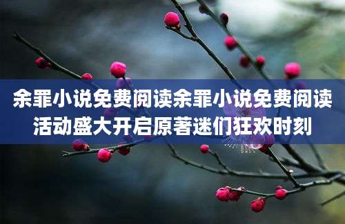 余罪小说免费阅读余罪小说免费阅读活动盛大开启原著迷们狂欢时刻