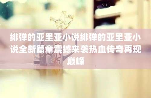 绯弹的亚里亚小说绯弹的亚里亚小说全新篇章震撼来袭热血传奇再现巅峰
