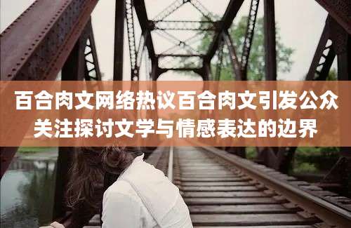 百合肉文网络热议百合肉文引发公众关注探讨文学与情感表达的边界