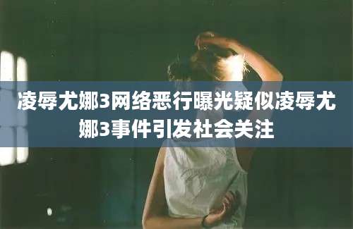 凌辱尤娜3网络恶行曝光疑似凌辱尤娜3事件引发社会关注
