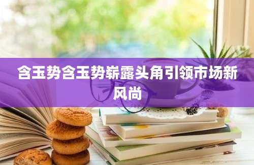 含玉势含玉势崭露头角引领市场新风尚