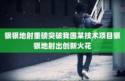 狠狠地射重磅突破我国某技术项目狠狠地射出创新火花