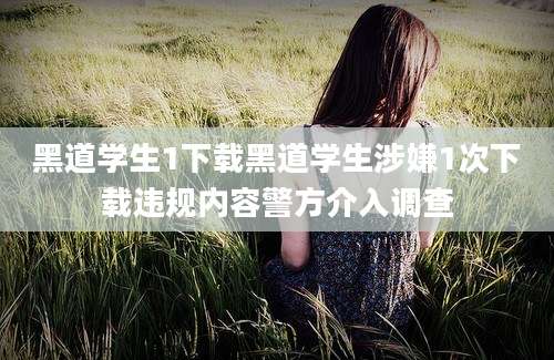 黑道学生1下载黑道学生涉嫌1次下载违规内容警方介入调查