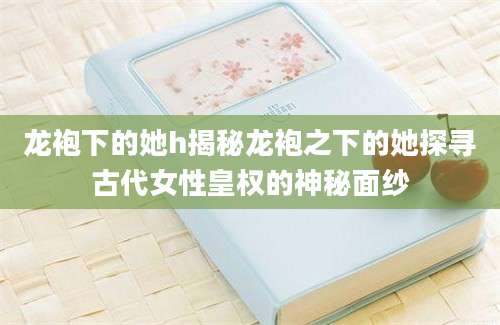 龙袍下的她h揭秘龙袍之下的她探寻古代女性皇权的神秘面纱