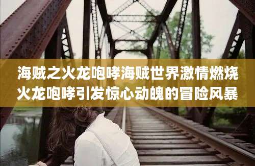 海贼之火龙咆哮海贼世界激情燃烧火龙咆哮引发惊心动魄的冒险风暴