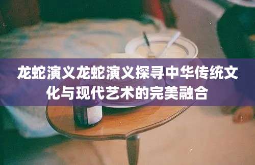 龙蛇演义龙蛇演义探寻中华传统文化与现代艺术的完美融合