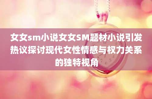 女女sm小说女女SM题材小说引发热议探讨现代女性情感与权力关系的独特视角