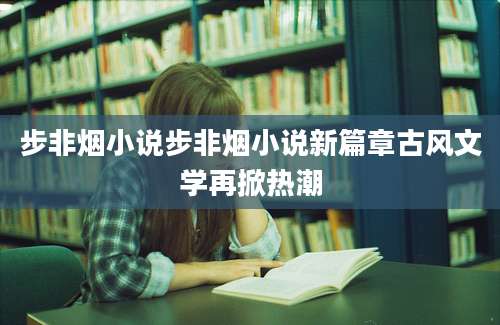步非烟小说步非烟小说新篇章古风文学再掀热潮