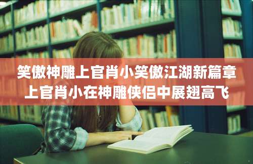 笑傲神雕上官肖小笑傲江湖新篇章上官肖小在神雕侠侣中展翅高飞