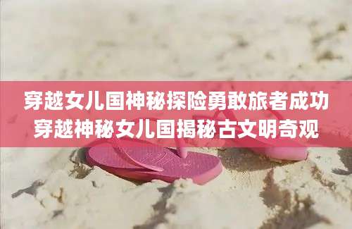 穿越女儿国神秘探险勇敢旅者成功穿越神秘女儿国揭秘古文明奇观