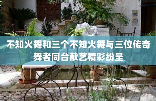 不知火舞和三个不知火舞与三位传奇舞者同台献艺精彩纷呈
