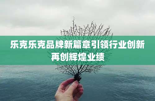 乐克乐克品牌新篇章引领行业创新再创辉煌业绩