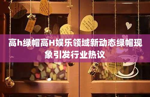高h绿帽高H娱乐领域新动态绿帽现象引发行业热议