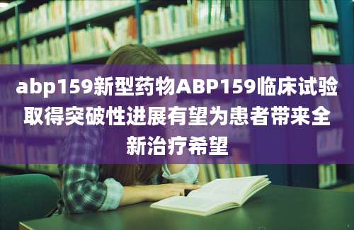 abp159新型药物ABP159临床试验取得突破性进展有望为患者带来全新治疗希望