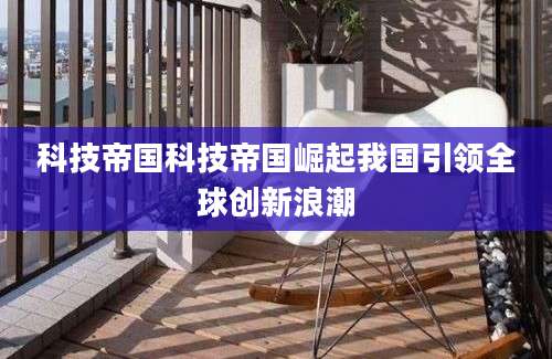 科技帝国科技帝国崛起我国引领全球创新浪潮