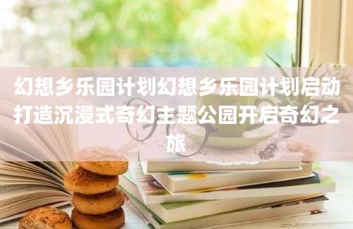 幻想乡乐园计划幻想乡乐园计划启动打造沉浸式奇幻主题公园开启奇幻之旅