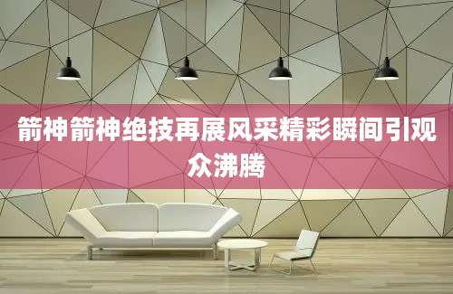 箭神箭神绝技再展风采精彩瞬间引观众沸腾